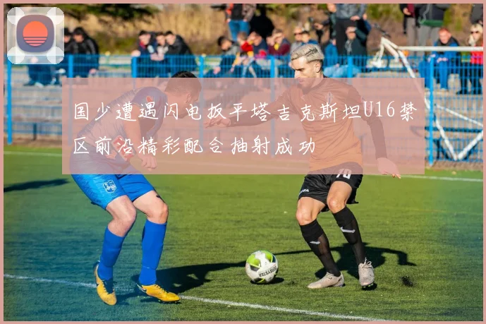 国少遭遇闪电扳平塔吉克斯坦U16禁区前沿精彩配合抽射成功