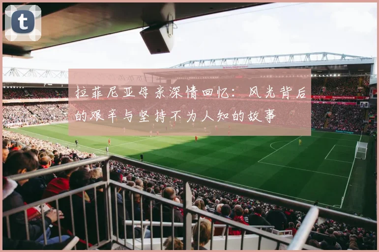 拉菲尼亚母亲深情回忆：风光背后的艰辛与坚持不为人知的故事