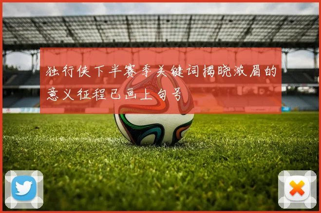 独行侠下半赛季关键词揭晓浓眉的意义征程已画上句号
