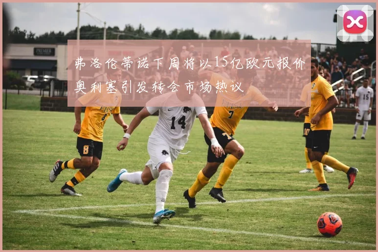 弗洛伦蒂诺下周将以15亿欧元报价奥利塞引发转会市场热议