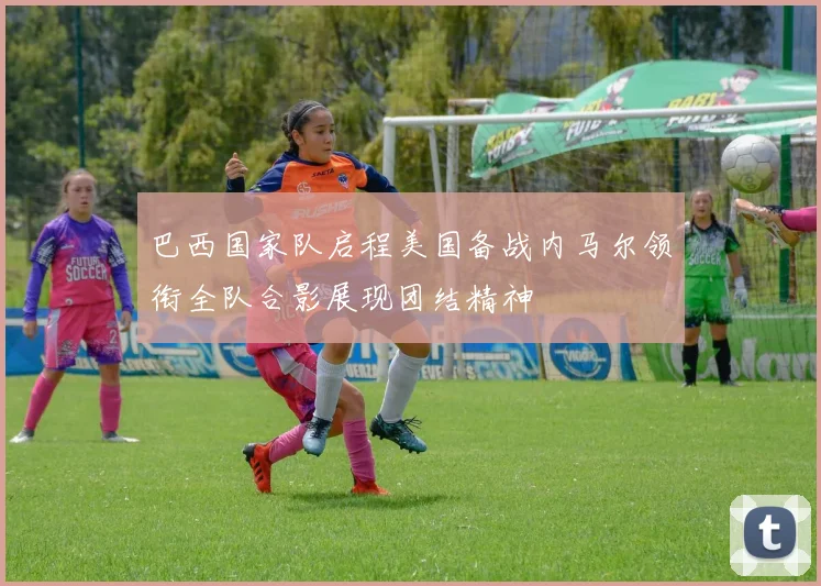 巴西国家队启程美国备战内马尔领衔全队合影展现团结精神