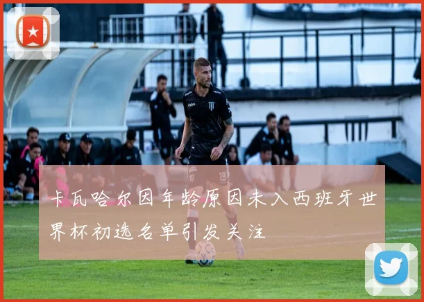 卡瓦哈尔因年龄原因未入西班牙世界杯初选名单引发关注