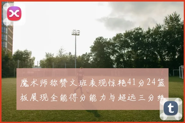 魔术师称赞文班表现惊艳41分24篮板展现全能得分能力与超远三分绝技