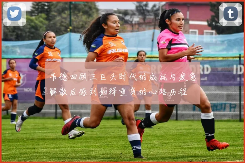 韦德回顾三巨头时代的成就与疲惫解散后感到如释重负的心路历程