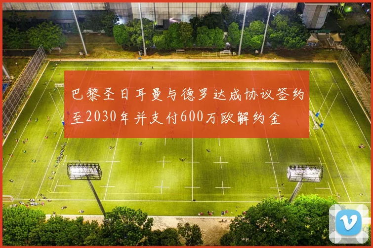 巴黎圣日耳曼与德罗达成协议签约至2030年并支付600万欧解约金