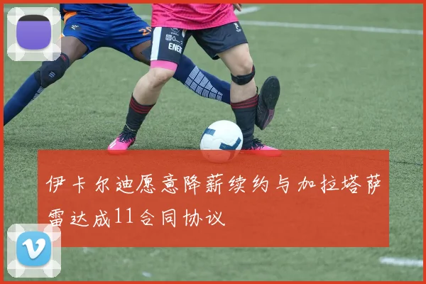 伊卡尔迪愿意降薪续约与加拉塔萨雷达成11合同协议