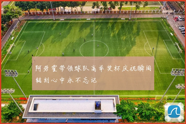 阿劳霍带领球队高举奖杯庆祝瞬间铭刻心中永不忘记