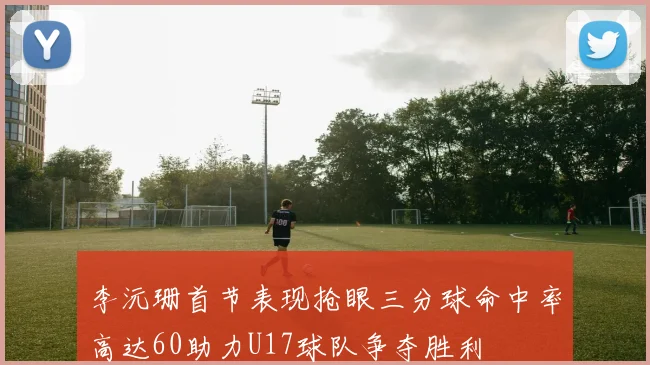 李沅珊首节表现抢眼三分球命中率高达60助力U17球队争夺胜利